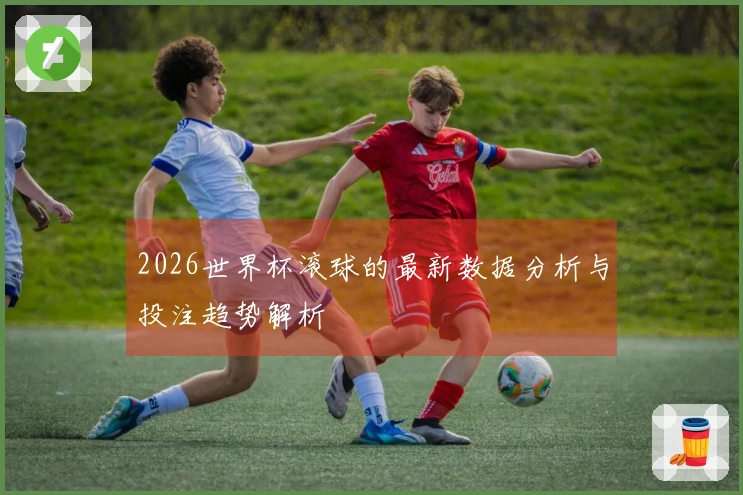 2026世界杯滚球的最新数据分析与投注趋势解析