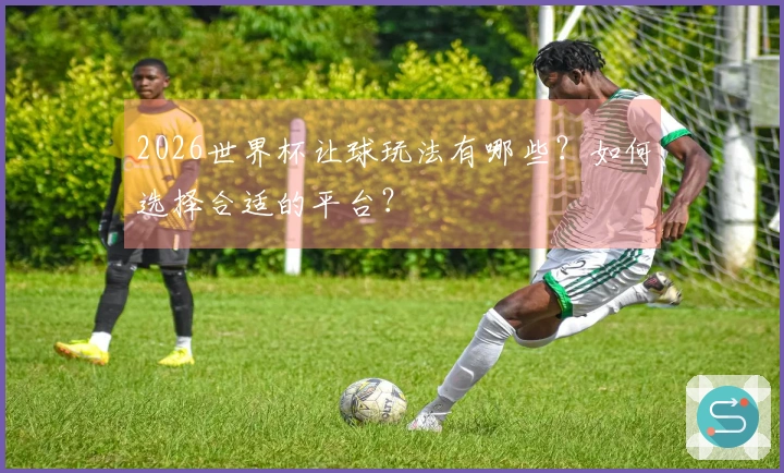 2026世界杯让球玩法有哪些？如何选择合适的平台？